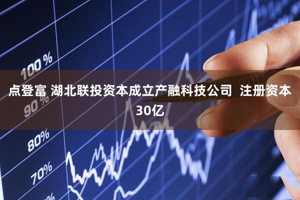 点登富 湖北联投资本成立产融科技公司  注册资本30亿
