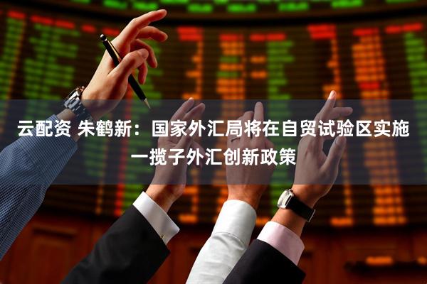 云配资 朱鹤新：国家外汇局将在自贸试验区实施一揽子外汇创新政策