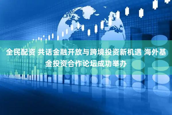 全民配资 共话金融开放与跨境投资新机遇 海外基金投资合作论坛成功举办