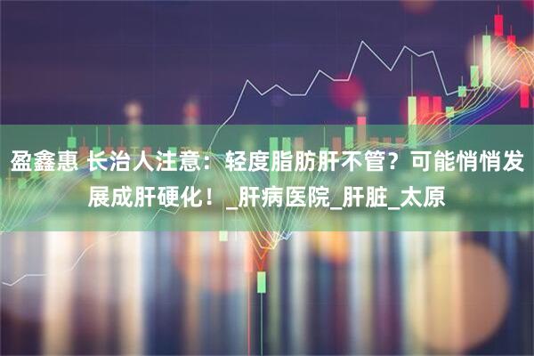 盈鑫惠 长治人注意：轻度脂肪肝不管？可能悄悄发展成肝硬化！_肝病医院_肝脏_太原