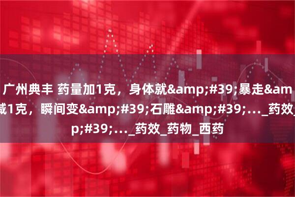 广州典丰 药量加1克，身体就&#39;暴走&#39;！减1克，瞬间变&#39;石雕&#39;…_药效_药物_西药