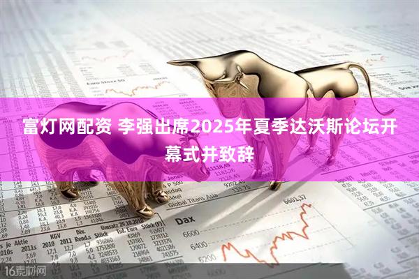 富灯网配资 李强出席2025年夏季达沃斯论坛开幕式并致辞