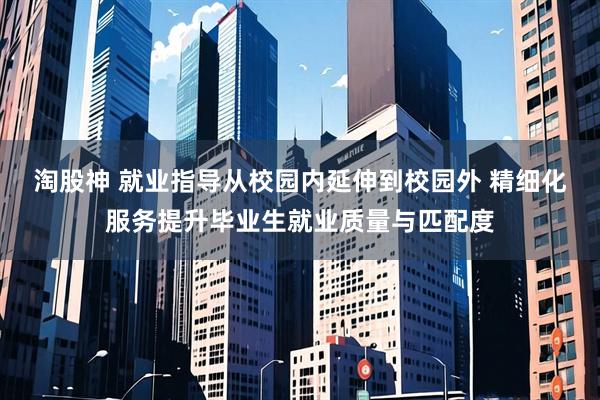 淘股神 就业指导从校园内延伸到校园外 精细化服务提升毕业生就业质量与匹配度