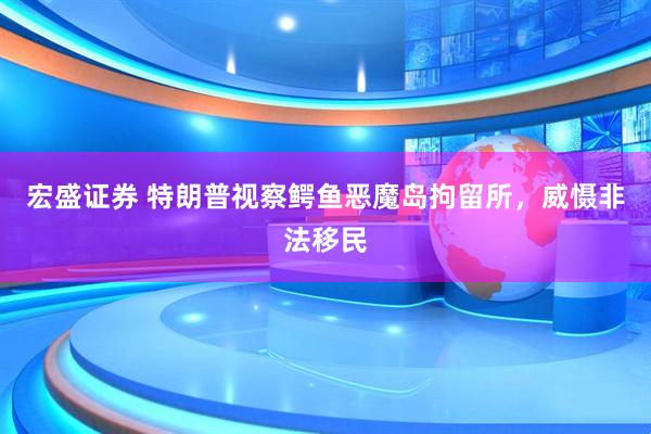 宏盛证券 特朗普视察鳄鱼恶魔岛拘留所，威慑非法移民