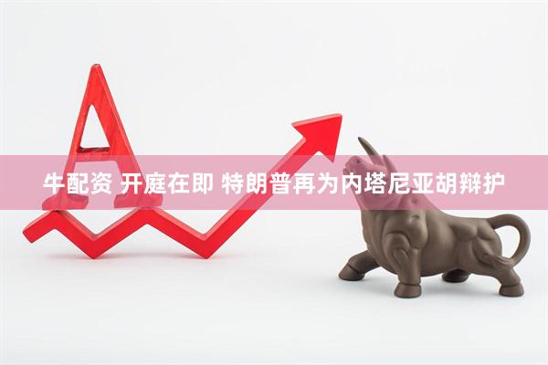 牛配资 开庭在即 特朗普再为内塔尼亚胡辩护