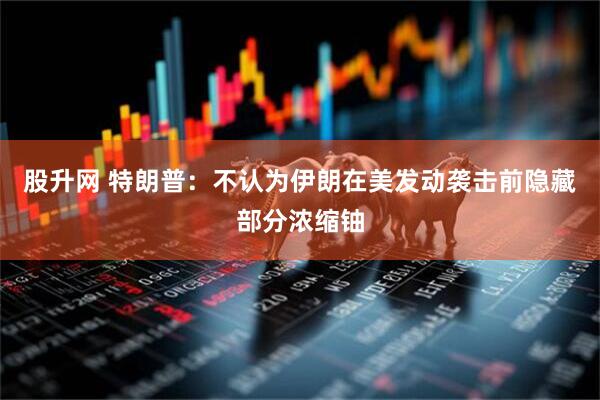 股升网 特朗普：不认为伊朗在美发动袭击前隐藏部分浓缩铀