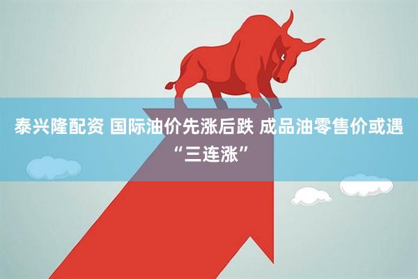 泰兴隆配资 国际油价先涨后跌 成品油零售价或遇“三连涨”
