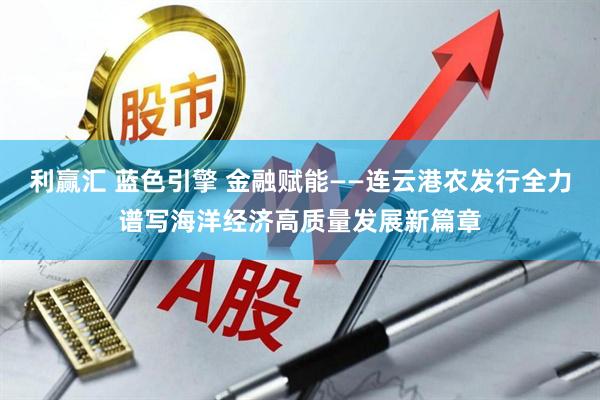 利赢汇 蓝色引擎 金融赋能——连云港农发行全力谱写海洋经济高质量发展新篇章