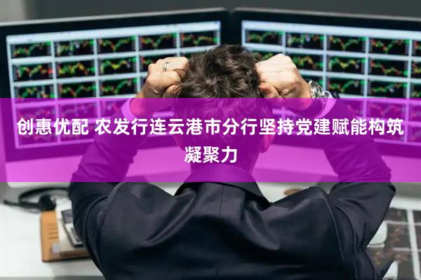创惠优配 农发行连云港市分行坚持党建赋能构筑凝聚力