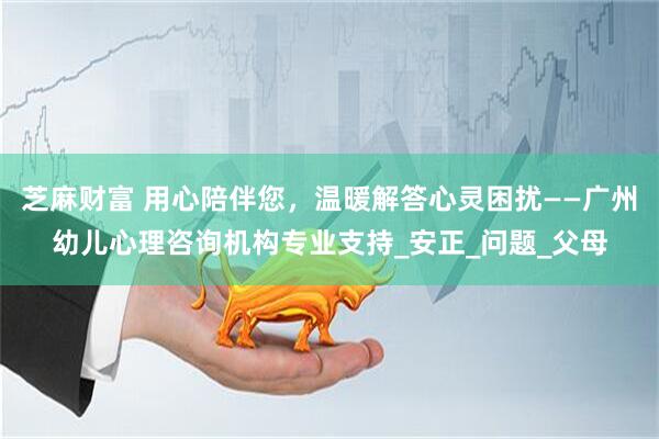芝麻财富 用心陪伴您，温暖解答心灵困扰——广州幼儿心理咨询机构专业支持_安正_问题_父母