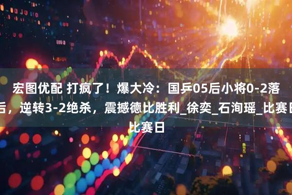 宏图优配 打疯了！爆大冷：国乒05后小将0-2落后，逆转3-2绝杀，震撼德比胜利_徐奕_石洵瑶_比赛日