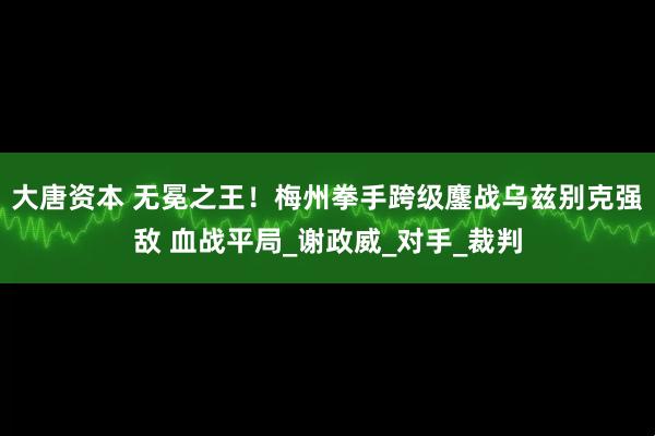 大唐资本 无冕之王！梅州拳手跨级鏖战乌兹别克强敌 血战平局_谢政威_对手_裁判