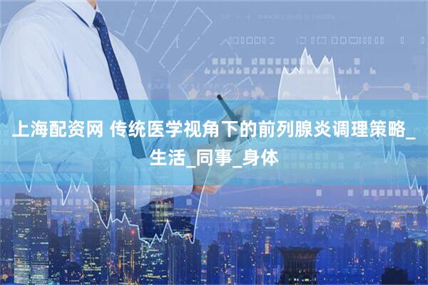 上海配资网 传统医学视角下的前列腺炎调理策略_生活_同事_身体