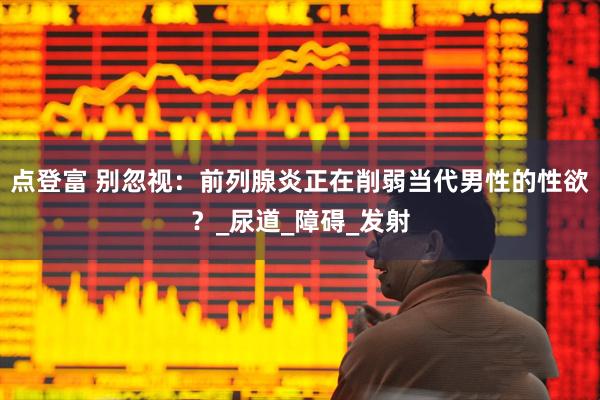 点登富 别忽视：前列腺炎正在削弱当代男性的性欲？_尿道_障碍_发射