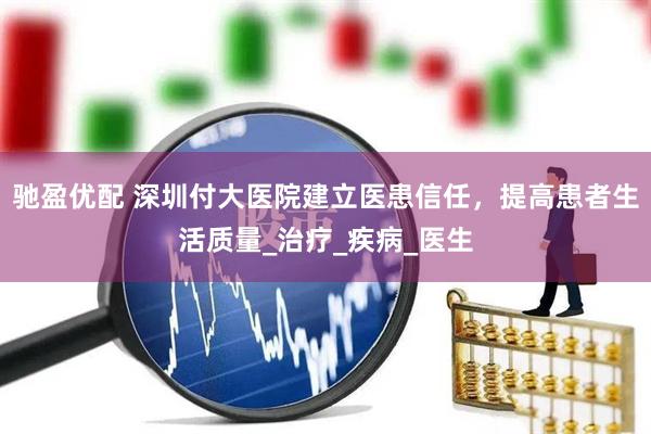 驰盈优配 深圳付大医院建立医患信任，提高患者生活质量_治疗_疾病_医生