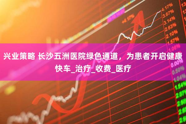 兴业策略 长沙五洲医院绿色通道，为患者开启健康快车_治疗_收费_医疗