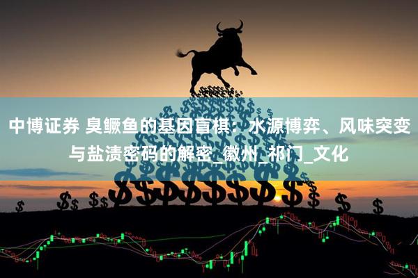 中博证券 臭鳜鱼的基因盲棋：水源博弈、风味突变与盐渍密码的解密_徽州_祁门_文化
