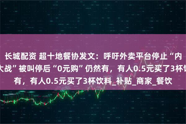 长城配资 超十地餐协发文：呼吁外卖平台停止“内卷式”竞争；“外卖大战”被叫停后“0元购”仍然有，有人0.5元买了3杯饮料_补贴_商家_餐饮