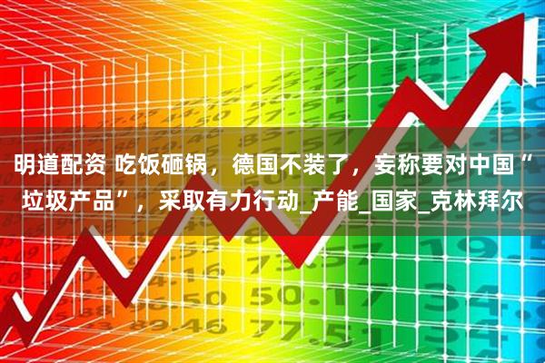 明道配资 吃饭砸锅，德国不装了，妄称要对中国“垃圾产品”，采取有力行动_产能_国家_克林拜尔