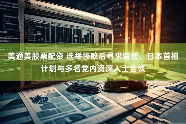 美通美股票配资 选举惨败后寻求留任，日本首相计划与多名党内资深人士会谈
