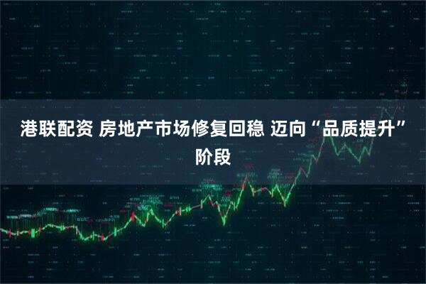 港联配资 房地产市场修复回稳 迈向“品质提升”阶段