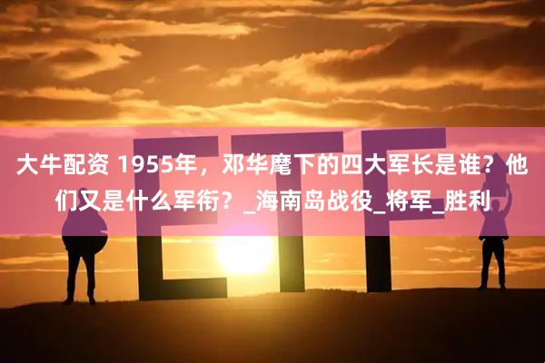 大牛配资 1955年，邓华麾下的四大军长是谁？他们又是什么军衔？_海南岛战役_将军_胜利