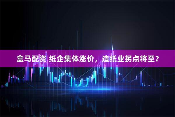 盒马配资 纸企集体涨价，造纸业拐点将至？