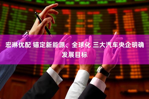 宏琳优配 锚定新能源、全球化 三大汽车央企明确发展目标