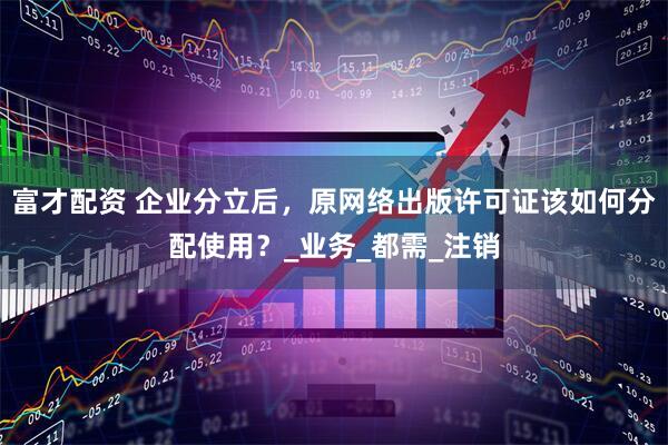 富才配资 企业分立后，原网络出版许可证该如何分配使用？_业务_都需_注销