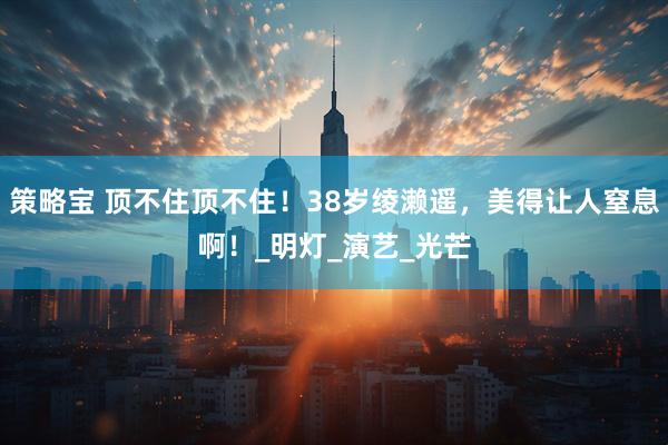 策略宝 顶不住顶不住！38岁绫濑遥，美得让人窒息啊！_明灯_演艺_光芒