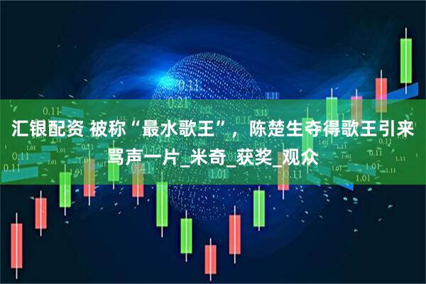 汇银配资 被称“最水歌王”，陈楚生夺得歌王引来骂声一片_米奇_获奖_观众