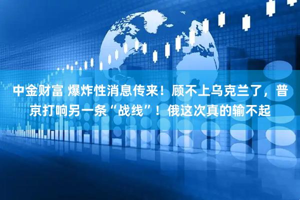 中金财富 爆炸性消息传来！顾不上乌克兰了，普京打响另一条“战线”！俄这次真的输不起