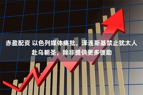 赤盈配资 以色列媒体痛批，泽连斯基禁止犹太人赴乌朝圣，除非提供更多援助
