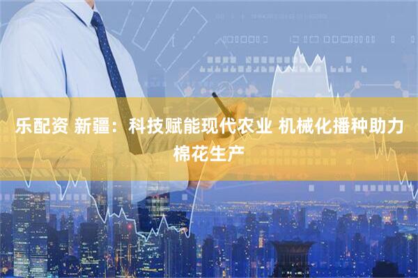 乐配资 新疆：科技赋能现代农业 机械化播种助力棉花生产