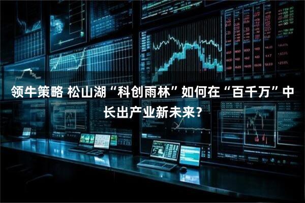 领牛策略 松山湖“科创雨林”如何在“百千万”中长出产业新未来？