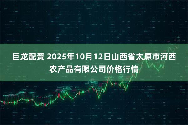 巨龙配资 2025年10月12日山西省太原市河西农产品有限公司价格行情