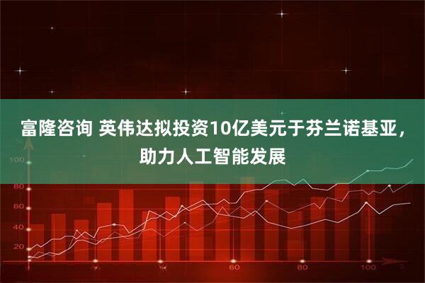 富隆咨询 英伟达拟投资10亿美元于芬兰诺基亚，助力人工智能发展