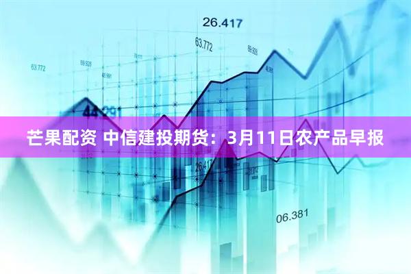 芒果配资 中信建投期货：3月11日农产品早报